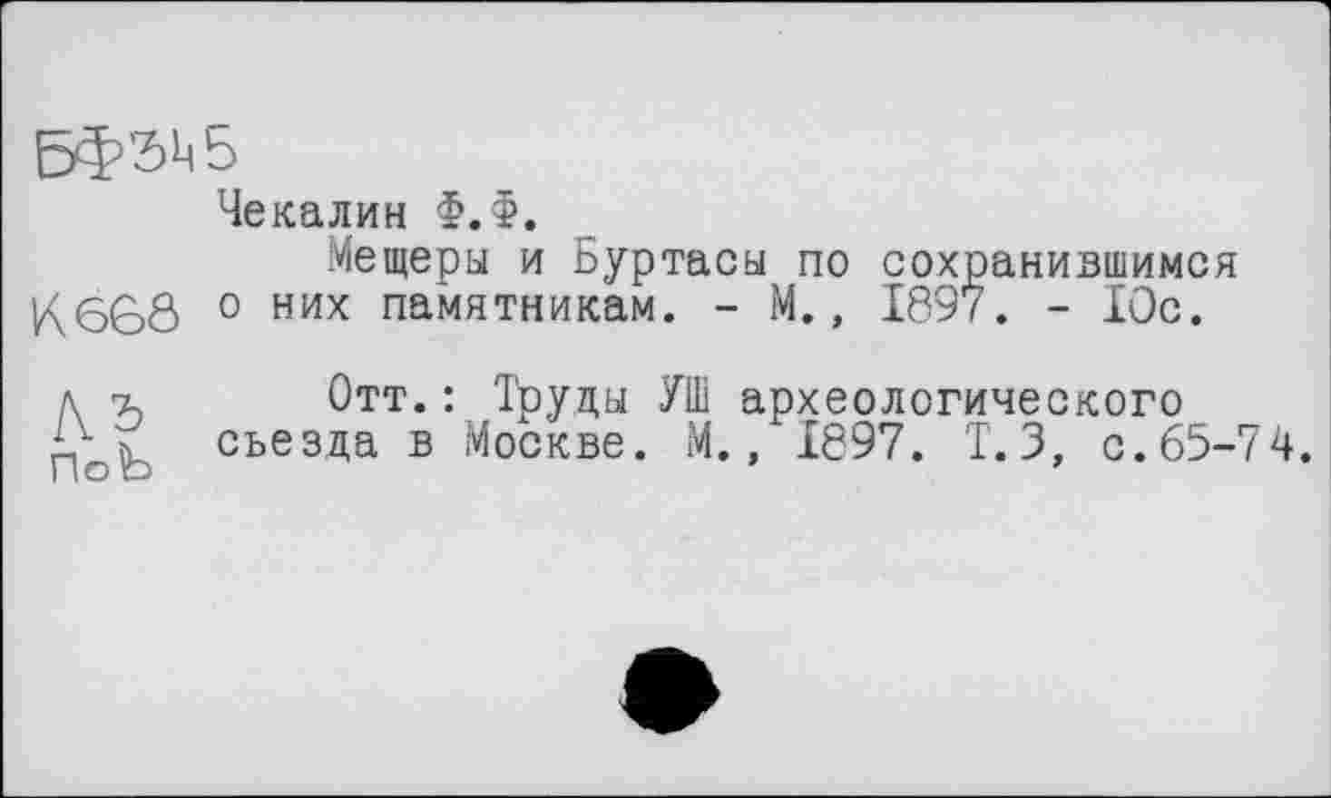 ﻿5Ф’2)Ц5
Чекалин Ф.Ф.
Мещеры и Буртасы по сохранившимся K66Ô 0 них памятникам. - М., 1897. - Юс.
д т, Отт. : Труды УШ археологического съезда в Москве. М., 1897. Т.3, с.65-74.